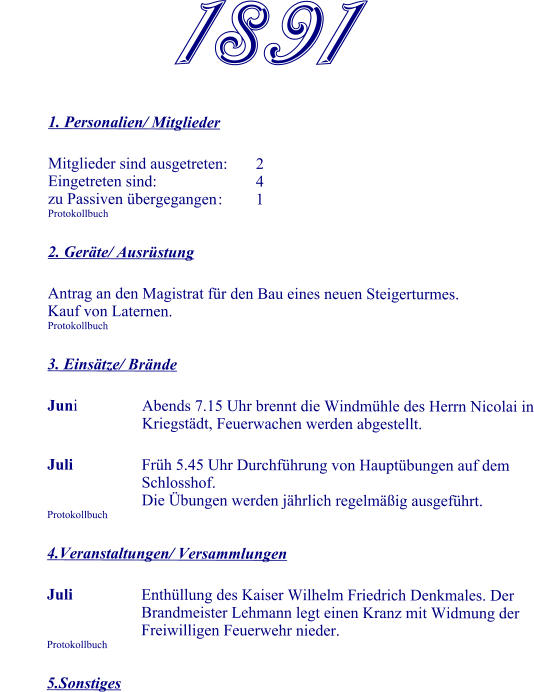 1891  1. Personalien/ Mitglieder  Mitglieder sind ausgetreten:	2 Eingetreten sind:			4 zu Passiven übergegangen	:	1 Protokollbuch  2. Geräte/ Ausrüstung  Antrag an den Magistrat für den Bau eines neuen Steigerturmes. Kauf von Laternen. Protokollbuch  3. Einsätze/ Brände  Juni		Abends 7.15 Uhr brennt die Windmühle des Herrn Nicolai in 				Kriegstädt, Feuerwachen werden abgestellt.  Juli	Früh 5.45 Uhr Durchführung von Hauptübungen auf dem Schlosshof. 				Die Übungen werden jährlich regelmäßig ausgeführt. Protokollbuch  4.Veranstaltungen/ Versammlungen  Juli	Enthüllung des Kaiser Wilhelm Friedrich Denkmales. Der Brandmeister Lehmann legt einen Kranz mit Widmung der Freiwilligen Feuerwehr nieder. Protokollbuch  5.Sonstiges
